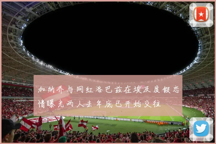 加纳乔与网红洛巴兹在埃及度假恋情曝光两人去年底已开始交往