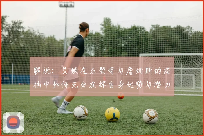 解说：艾顿在东契奇与詹姆斯的搭档中如何充分发挥自身优势与潜力