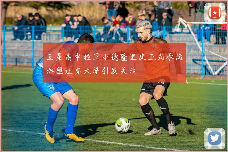 五星高中控卫小德隆里皮正式承诺加盟杜克大学引发关注