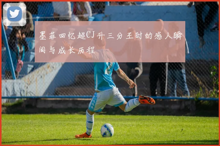 墨菲回忆超CJ升三分王时的感人瞬间与成长历程