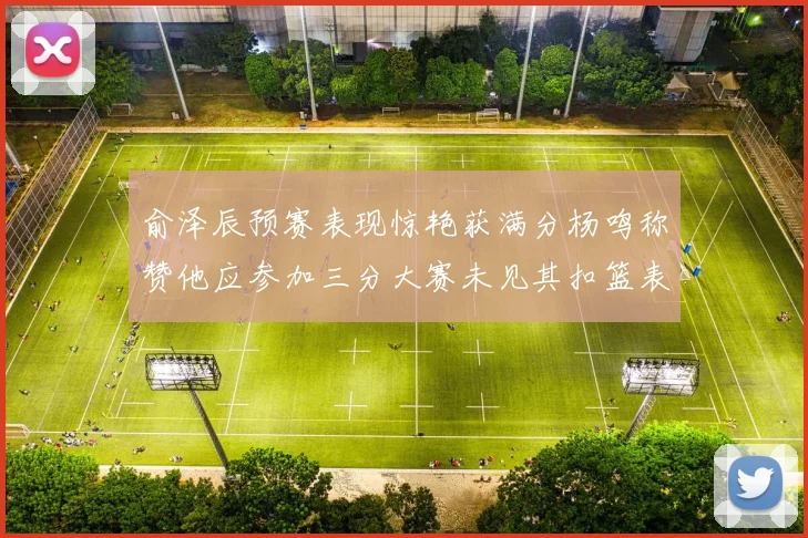 俞泽辰预赛表现惊艳获满分杨鸣称赞他应参加三分大赛未见其扣篮表现