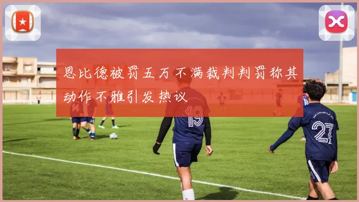 恩比德被罚五万不满裁判判罚称其动作不雅引发热议
