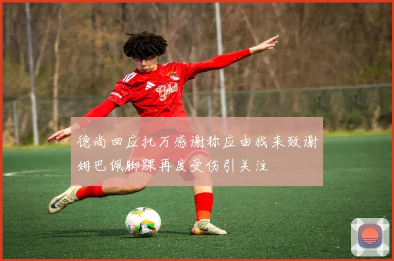 德尚回应托万感谢称应由我来致谢姆巴佩脚踝再度受伤引关注