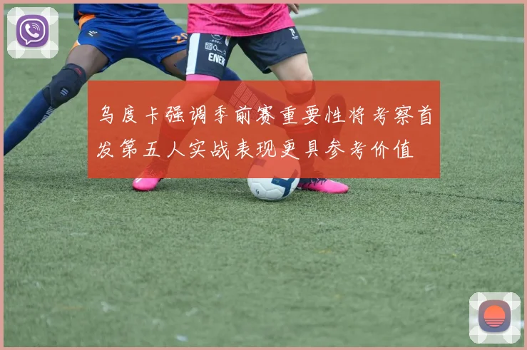 乌度卡强调季前赛重要性将考察首发第五人实战表现更具参考价值