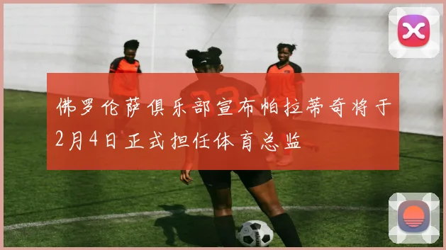 佛罗伦萨俱乐部宣布帕拉蒂奇将于2月4日正式担任体育总监