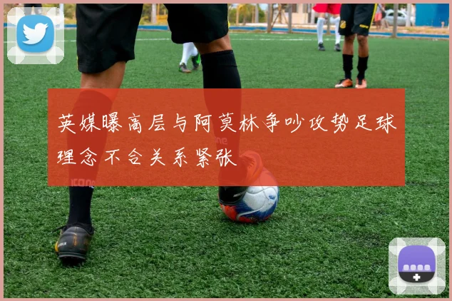 英媒曝高层与阿莫林争吵攻势足球理念不合关系紧张
