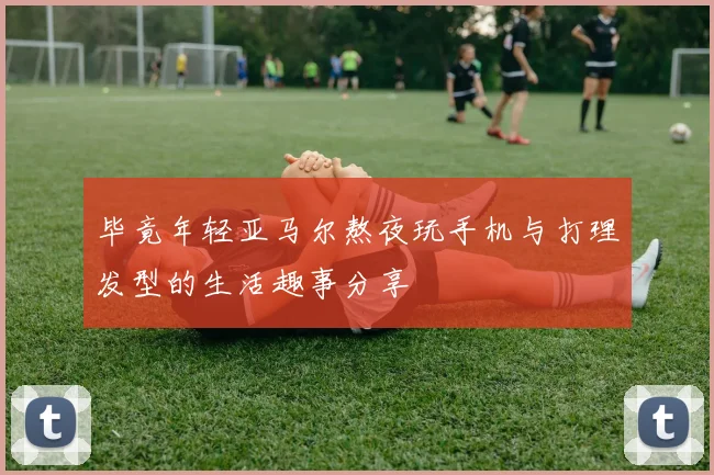 毕竟年轻亚马尔熬夜玩手机与打理发型的生活趣事分享