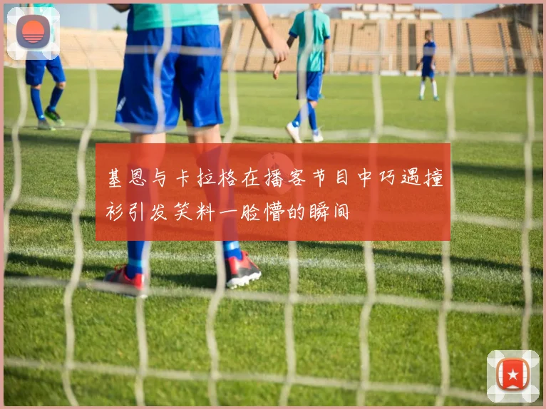 基恩与卡拉格在播客节目中巧遇撞衫引发笑料一脸懵的瞬间