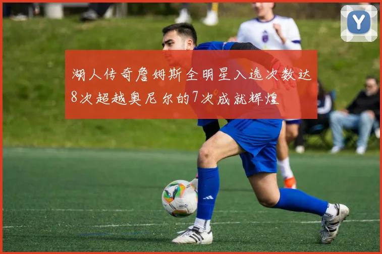 湖人传奇詹姆斯全明星入选次数达8次超越奥尼尔的7次成就辉煌