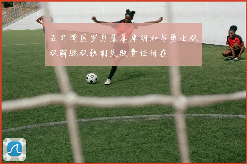 五年湾区岁月落幕库明加与勇士双双解脱双轨制失败责任何在