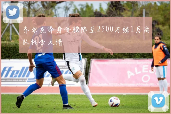 齐尔克泽身价骤降至2500万镑1月离队机会大增