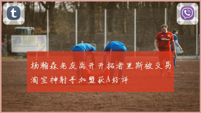 杨瀚森老友离开开拓者里斯被交易淘宝神射手加盟获A好评