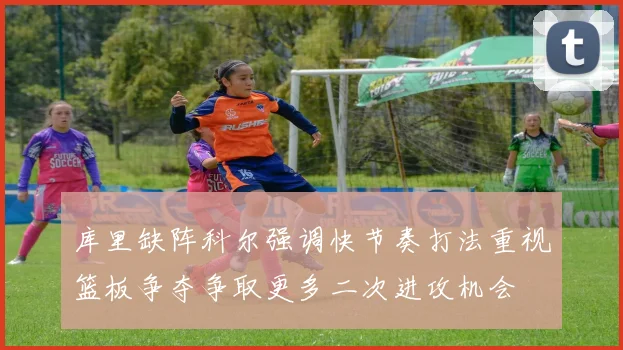 库里缺阵科尔强调快节奏打法重视篮板争夺争取更多二次进攻机会