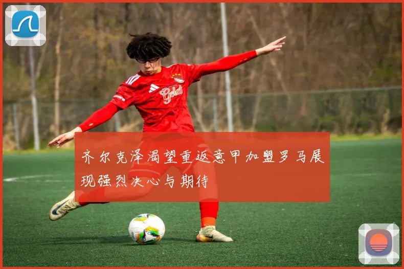 齐尔克泽渴望重返意甲加盟罗马展现强烈决心与期待