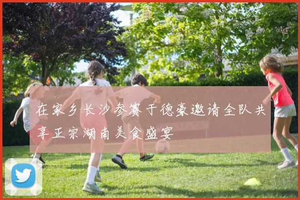 在家乡长沙参赛于德豪邀请全队共享正宗湖南美食盛宴