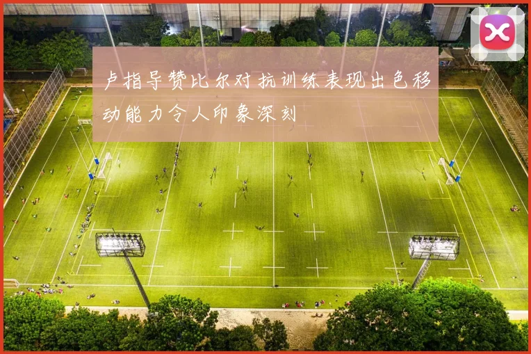 卢指导赞比尔对抗训练表现出色移动能力令人印象深刻