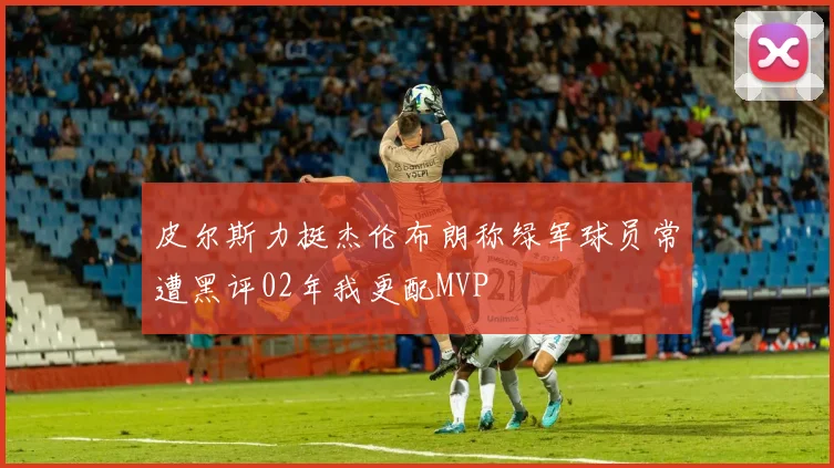 皮尔斯力挺杰伦布朗称绿军球员常遭黑评02年我更配MVP