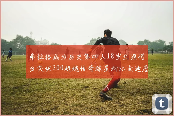 弗拉格成为历史第四人18岁生涯得分突破300超越传奇球星科比麦迪詹姆斯
