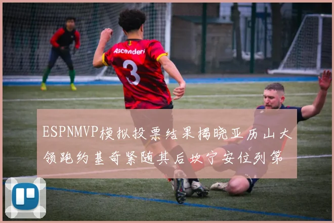 ESPNMVP模拟投票结果揭晓亚历山大领跑约基奇紧随其后坎宁安位列第三