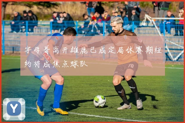 字母哥离开雄鹿已成定局休赛期纽约将成焦点球队