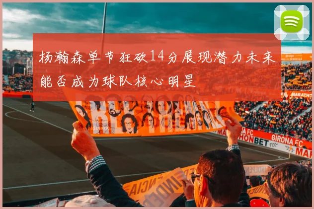 杨瀚森单节狂砍14分展现潜力未来能否成为球队核心明星