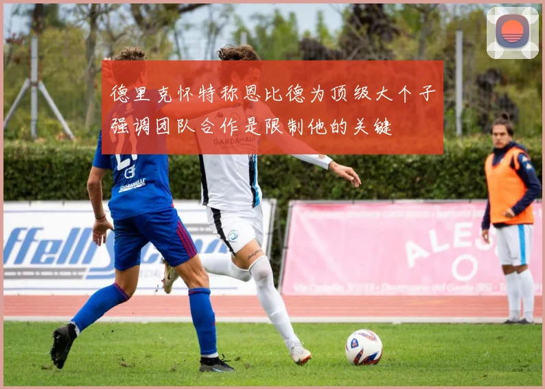 德里克怀特称恩比德为顶级大个子强调团队合作是限制他的关键