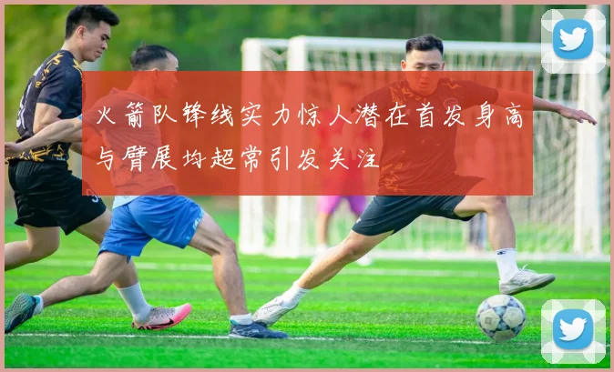 火箭队锋线实力惊人潜在首发身高与臂展均超常引发关注