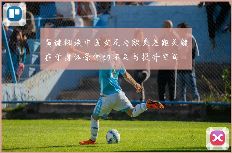 黄健翔谈中国女足与欧美差距关键在于身体条件的不足与提升空间