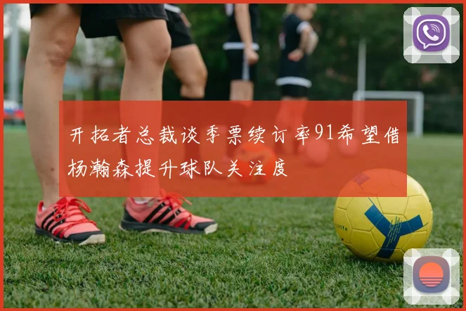 开拓者总裁谈季票续订率91希望借杨瀚森提升球队关注度
