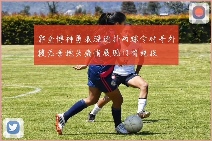 郭全博神勇表现连扑两球令对手外援无奈抱头痛惜展现门将绝技