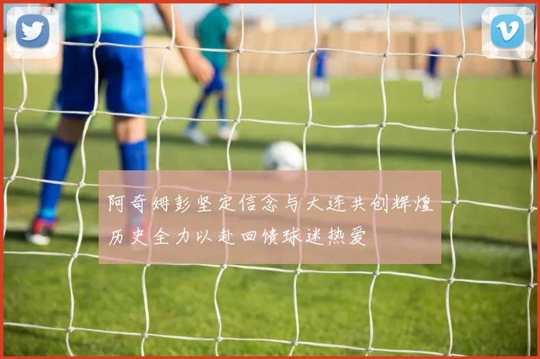 阿奇姆彭坚定信念与大连共创辉煌历史全力以赴回馈球迷热爱