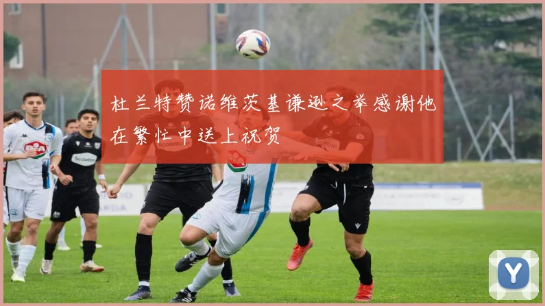 杜兰特赞诺维茨基谦逊之举感谢他在繁忙中送上祝贺