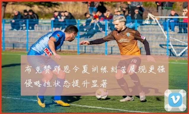 布克赞邓恩今夏训练刻苦展现更强侵略性状态提升显著