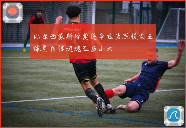 比尔西蒙斯称爱德华兹为现役前五球员自信超越亚历山大