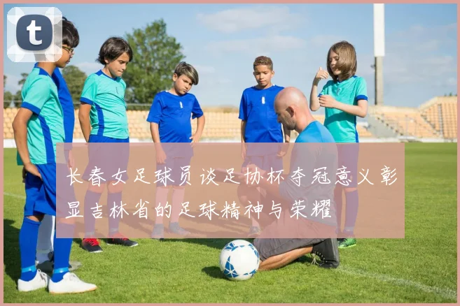 长春女足球员谈足协杯夺冠意义彰显吉林省的足球精神与荣耀