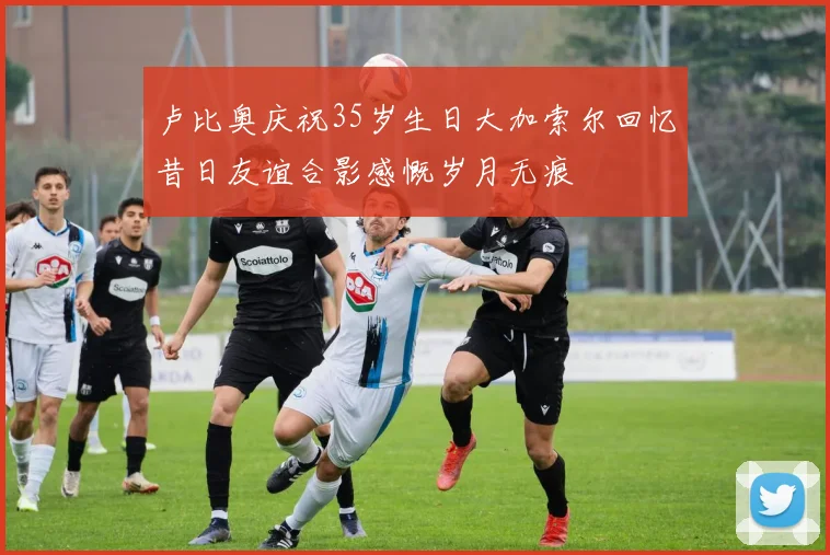 卢比奥庆祝35岁生日大加索尔回忆昔日友谊合影感慨岁月无痕
