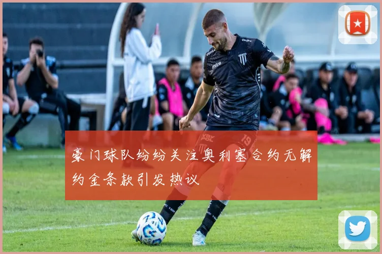 豪门球队纷纷关注奥利塞合约无解约金条款引发热议