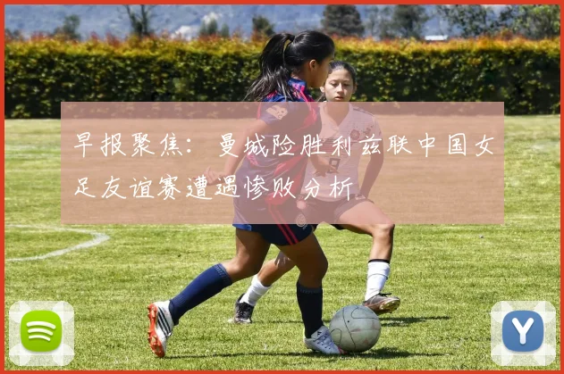 早报聚焦：曼城险胜利兹联中国女足友谊赛遭遇惨败分析