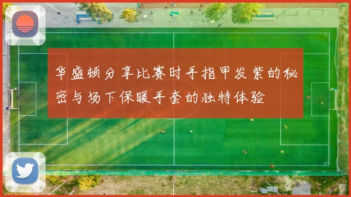 华盛顿分享比赛时手指甲发紫的秘密与场下保暖手套的独特体验