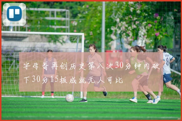 字母哥再创历史第八次30分钟内砍下30分15板成就无人可比